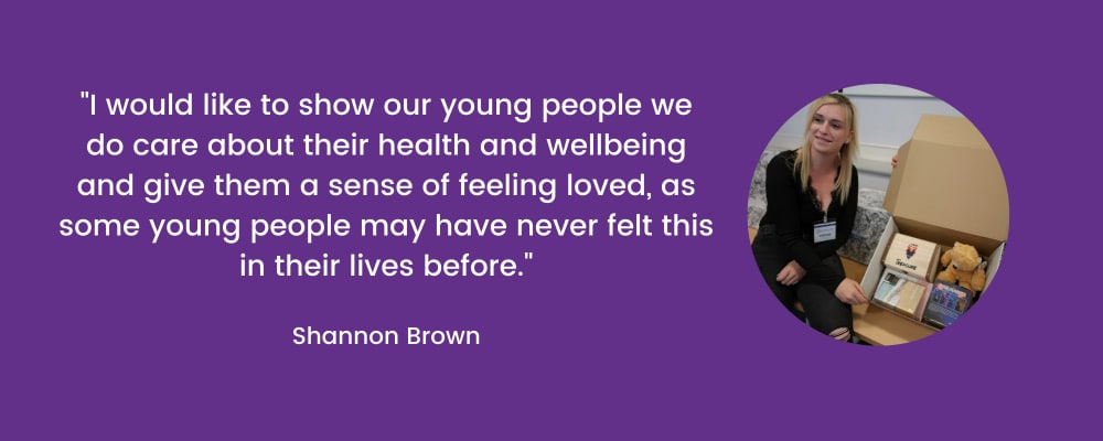 I would like to show our young people we do care about their health and wellbeing and give them a sense of feeling loved, as some young people may have never felt this in their lives before. Shannon Brown